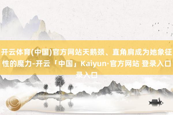 开云体育(中国)官方网站天鹅颈、直角肩成为她象征性的魔力-开云「中国」Kaiyun·官方网站 登录入口
