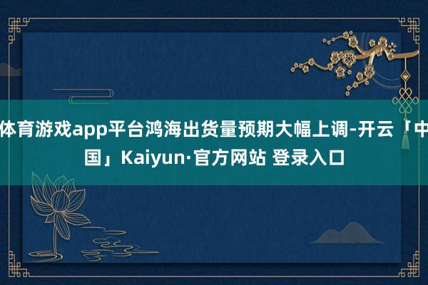 体育游戏app平台鸿海出货量预期大幅上调-开云「中国」Kaiyun·官方网站 登录入口