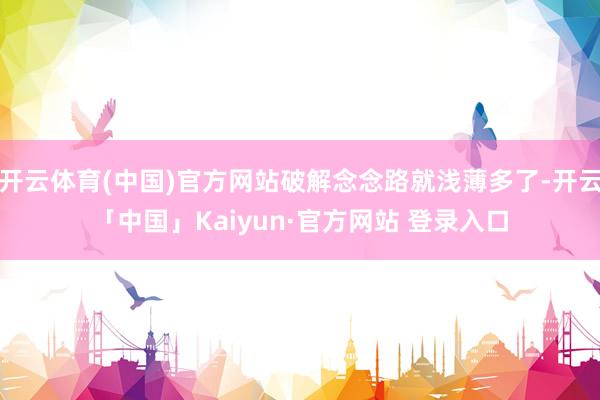 开云体育(中国)官方网站破解念念路就浅薄多了-开云「中国」Kaiyun·官方网站 登录入口