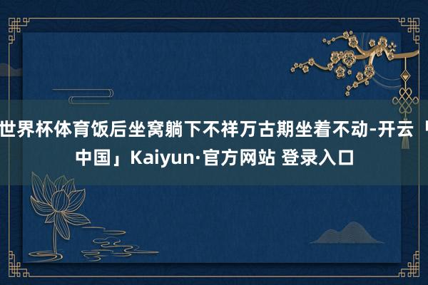 世界杯体育饭后坐窝躺下不祥万古期坐着不动-开云「中国」Kaiyun·官方网站 登录入口