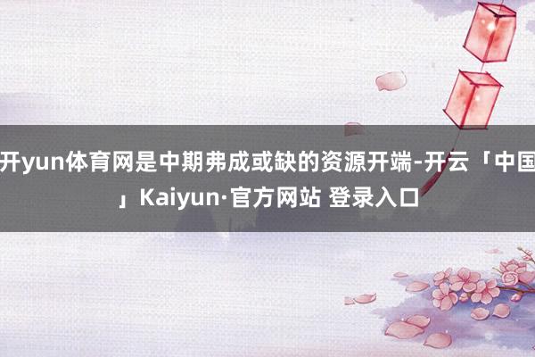 开yun体育网是中期弗成或缺的资源开端-开云「中国」Kaiyun·官方网站 登录入口