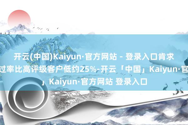 开云(中国)Kaiyun·官方网站 - 登录入口肯求贷款家具时的通过率比高评级客户低约25%-开云「中国」Kaiyun·官方网站 登录入口