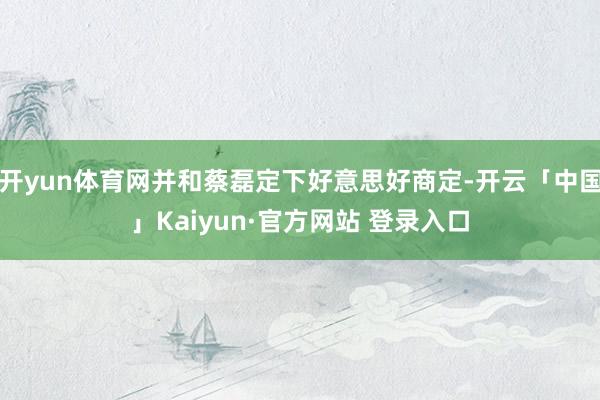 开yun体育网并和蔡磊定下好意思好商定-开云「中国」Kaiyun·官方网站 登录入口
