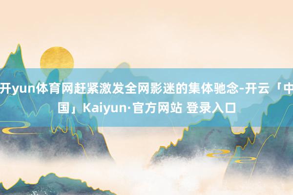 开yun体育网赶紧激发全网影迷的集体驰念-开云「中国」Kaiyun·官方网站 登录入口
