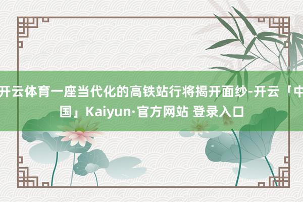 开云体育一座当代化的高铁站行将揭开面纱-开云「中国」Kaiyun·官方网站 登录入口