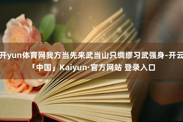 开yun体育网我方当先来武当山只绸缪习武强身-开云「中国」Kaiyun·官方网站 登录入口