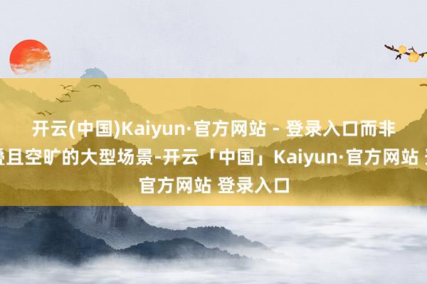 开云(中国)Kaiyun·官方网站 - 登录入口而非堆砌重叠且空旷的大型场景-开云「中国」Kaiyun·官方网站 登录入口