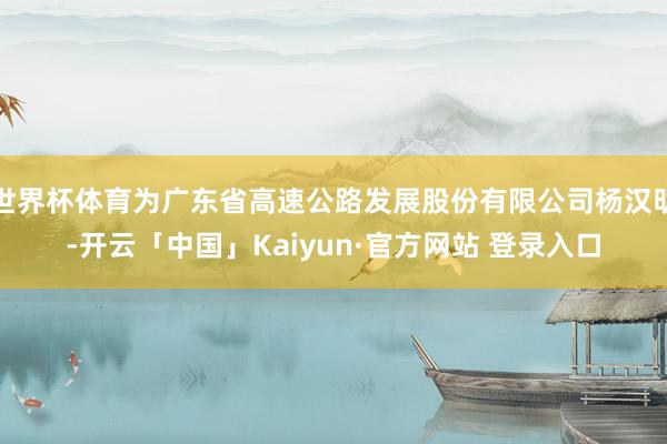 世界杯体育为广东省高速公路发展股份有限公司杨汉明-开云「中国」Kaiyun·官方网站 登录入口