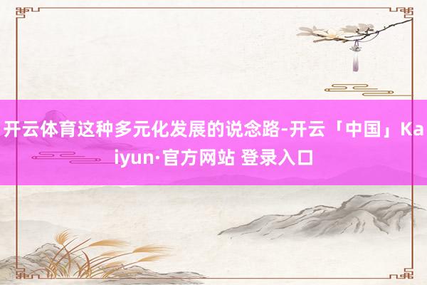 开云体育这种多元化发展的说念路-开云「中国」Kaiyun·官方网站 登录入口