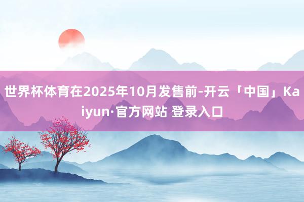 世界杯体育在2025年10月发售前-开云「中国」Kaiyun·官方网站 登录入口