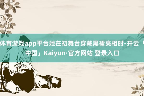 体育游戏app平台她在初舞台穿戴黑裙亮相时-开云「中国」Kaiyun·官方网站 登录入口