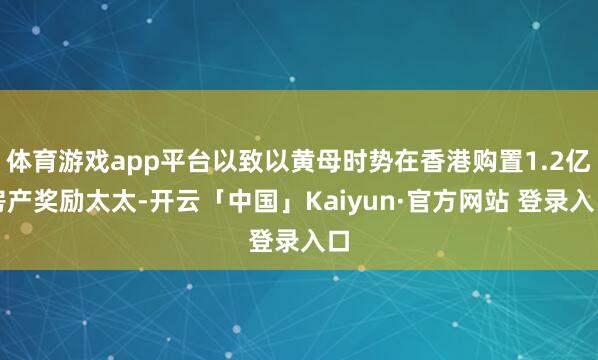 体育游戏app平台以致以黄母时势在香港购置1.2亿房产奖励太太-开云「中国」Kaiyun·官方网站 登录入口
