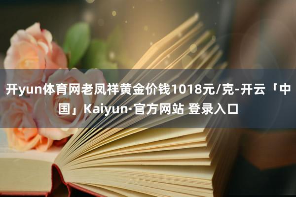 开yun体育网老凤祥黄金价钱1018元/克-开云「中国」Kaiyun·官方网站 登录入口