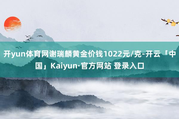 开yun体育网谢瑞麟黄金价钱1022元/克-开云「中国」Kaiyun·官方网站 登录入口