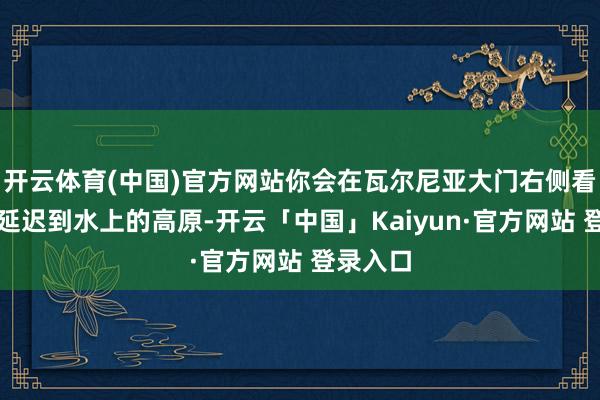 开云体育(中国)官方网站你会在瓦尔尼亚大门右侧看到几个延迟到水上的高原-开云「中国」Kaiyun·官方网站 登录入口