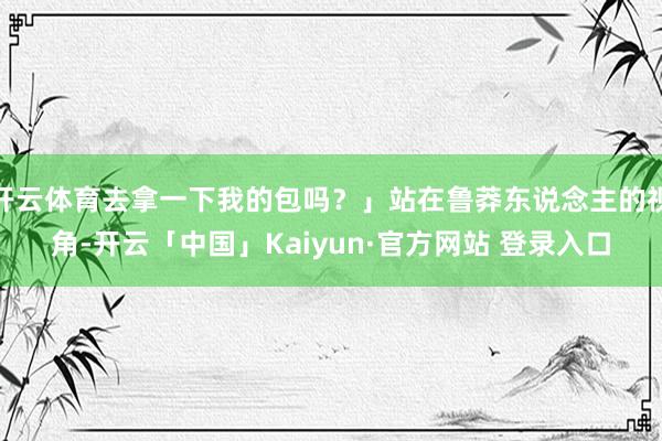 开云体育去拿一下我的包吗？」站在鲁莽东说念主的视角-开云「中国」Kaiyun·官方网站 登录入口