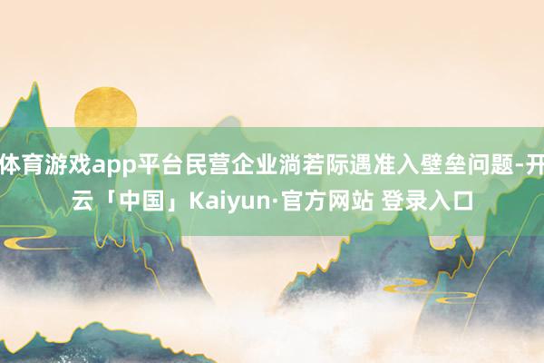 体育游戏app平台民营企业淌若际遇准入壁垒问题-开云「中国」Kaiyun·官方网站 登录入口