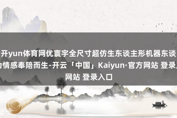 开yun体育网优寰宇全尺寸超仿生东谈主形机器东谈主为情感奉陪而生-开云「中国」Kaiyun·官方网站 登录入口