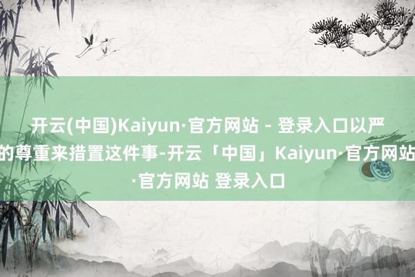 开云(中国)Kaiyun·官方网站 - 登录入口以严慎和真切的尊重来措置这件事-开云「中国」Kaiyun·官方网站 登录入口