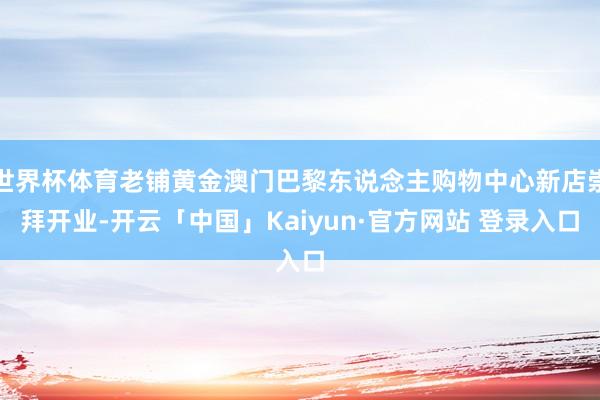 世界杯体育老铺黄金澳门巴黎东说念主购物中心新店崇拜开业-开云「中国」Kaiyun·官方网站 登录入口