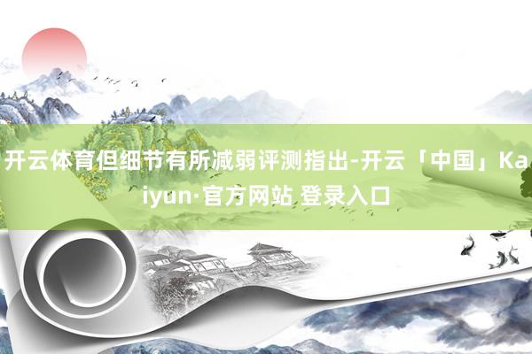开云体育但细节有所减弱评测指出-开云「中国」Kaiyun·官方网站 登录入口