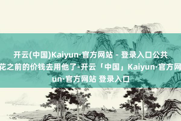 开云(中国)Kaiyun·官方网站 - 登录入口公共仍是不肯意花之前的价钱去用他了-开云「中国」Kaiyun·官方网站 登录入口