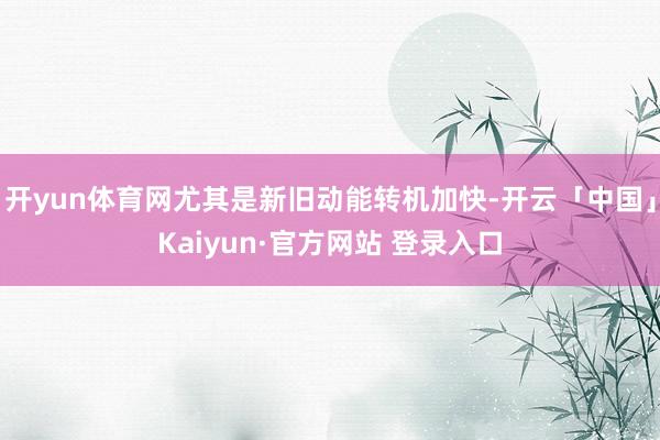 开yun体育网尤其是新旧动能转机加快-开云「中国」Kaiyun·官方网站 登录入口