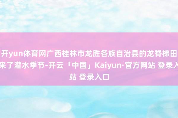 开yun体育网广西桂林市龙胜各族自治县的龙脊梯田迎来了灌水季节-开云「中国」Kaiyun·官方网站 登录入口