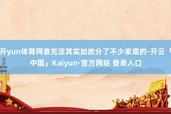 开yun体育网袁克定其实如故分了不少家底的-开云「中国」Kaiyun·官方网站 登录入口
