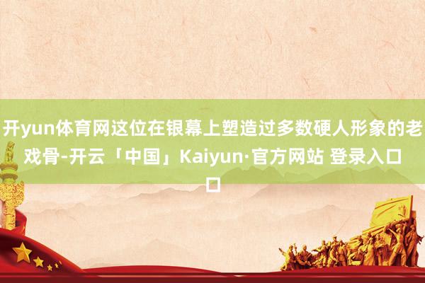 开yun体育网这位在银幕上塑造过多数硬人形象的老戏骨-开云「中国」Kaiyun·官方网站 登录入口
