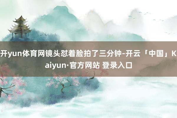 开yun体育网镜头怼着脸拍了三分钟-开云「中国」Kaiyun·官方网站 登录入口