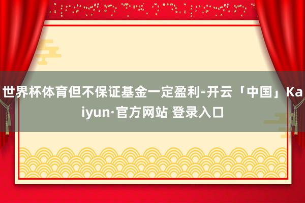 世界杯体育但不保证基金一定盈利-开云「中国」Kaiyun·官方网站 登录入口