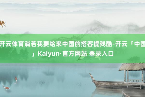 开云体育淌若我要给来中国的搭客提残酷-开云「中国」Kaiyun·官方网站 登录入口