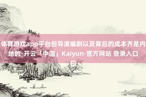 体育游戏app平台但导演编剧以及背后的成本齐是内地的-开云「中国」Kaiyun·官方网站 登录入口