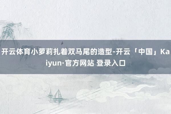 开云体育小萝莉扎着双马尾的造型-开云「中国」Kaiyun·官方网站 登录入口