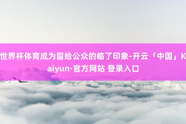 世界杯体育成为留给公众的临了印象-开云「中国」Kaiyun·官方网站 登录入口