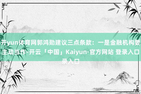 开yun体育网郭鸿勋建议三点条款：一是金融机构要主动当作-开云「中国」Kaiyun·官方网站 登录入口