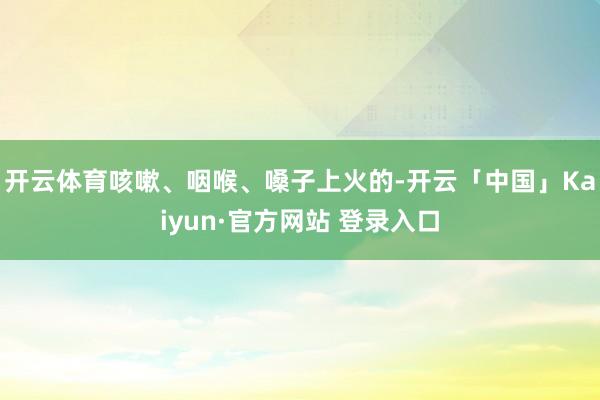 开云体育咳嗽、咽喉、嗓子上火的-开云「中国」Kaiyun·官方网站 登录入口