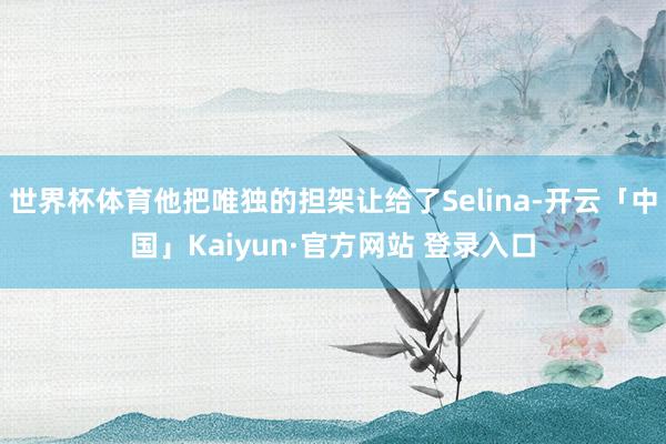 世界杯体育他把唯独的担架让给了Selina-开云「中国」Kaiyun·官方网站 登录入口