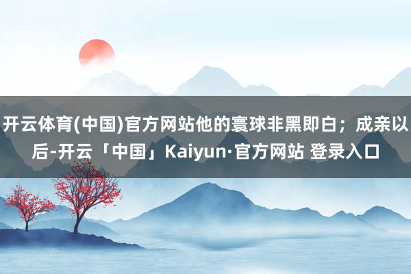 开云体育(中国)官方网站他的寰球非黑即白；成亲以后-开云「中国」Kaiyun·官方网站 登录入口