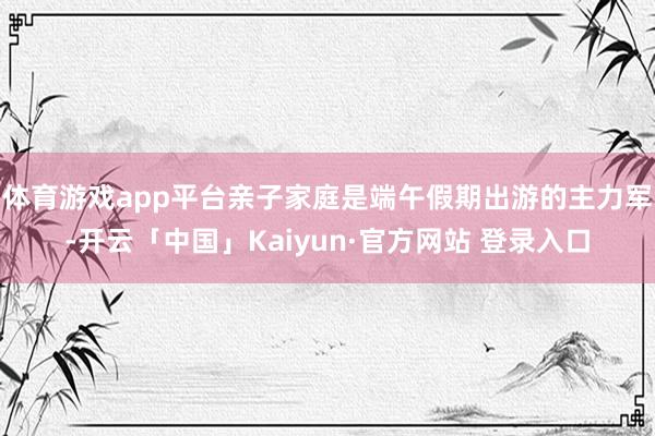 体育游戏app平台亲子家庭是端午假期出游的主力军-开云「中国」Kaiyun·官方网站 登录入口
