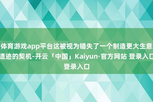 体育游戏app平台这被视为错失了一个制造更大生意遗迹的契机-开云「中国」Kaiyun·官方网站 登录入口
