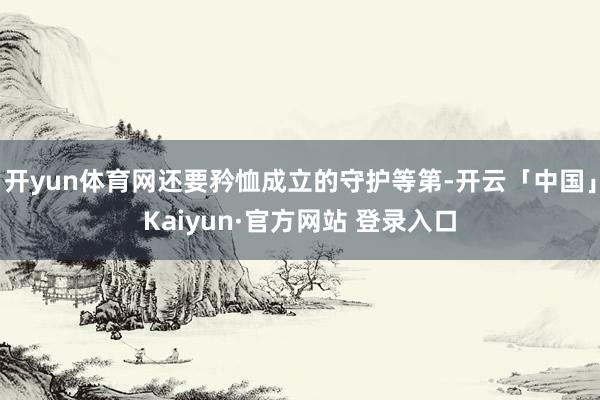 开yun体育网还要矜恤成立的守护等第-开云「中国」Kaiyun·官方网站 登录入口