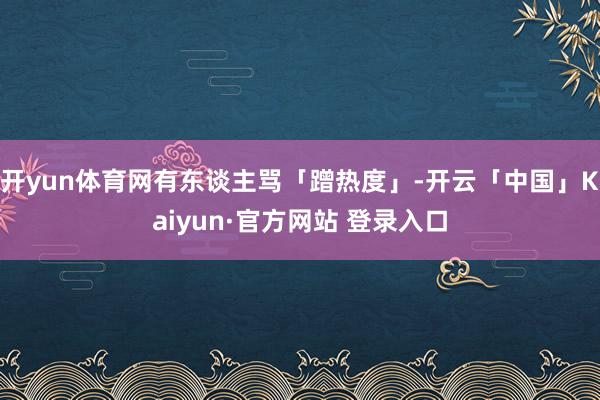 开yun体育网有东谈主骂「蹭热度」-开云「中国」Kaiyun·官方网站 登录入口