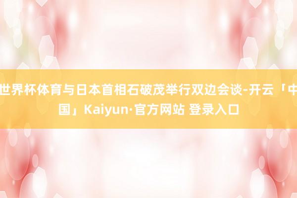 世界杯体育与日本首相石破茂举行双边会谈-开云「中国」Kaiyun·官方网站 登录入口