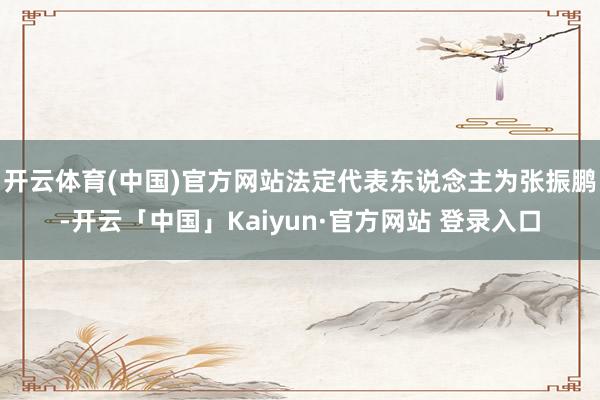 开云体育(中国)官方网站法定代表东说念主为张振鹏-开云「中国」Kaiyun·官方网站 登录入口