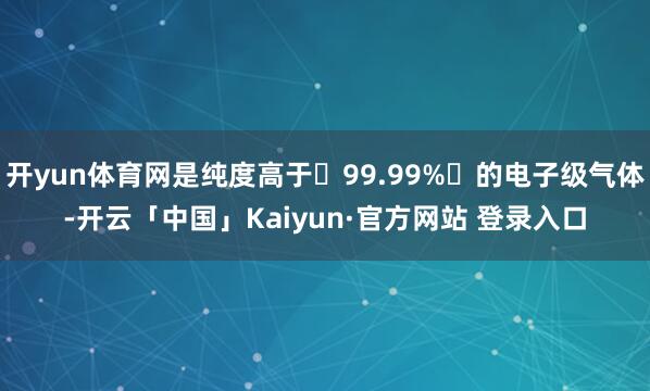 开yun体育网是纯度高于‌99.99%‌的电子级气体-开云「中国」Kaiyun·官方网站 登录入口