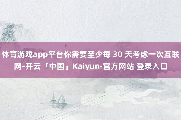 体育游戏app平台你需要至少每 30 天考虑一次互联网-开云「中国」Kaiyun·官方网站 登录入口