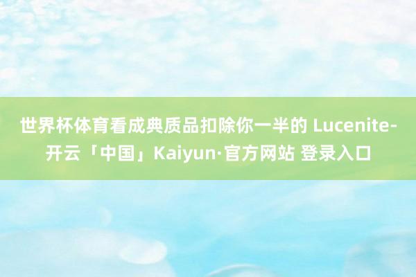 世界杯体育看成典质品扣除你一半的 Lucenite-开云「中国」Kaiyun·官方网站 登录入口
