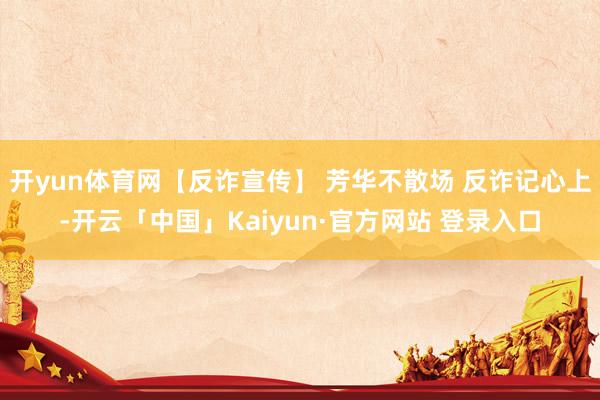 开yun体育网【反诈宣传】 芳华不散场 反诈记心上-开云「中国」Kaiyun·官方网站 登录入口